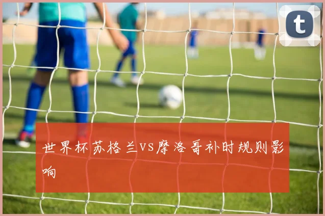 世界杯苏格兰vs摩洛哥补时规则影响