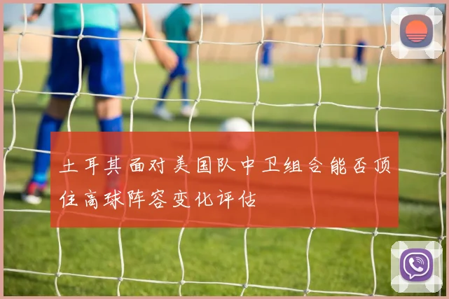 土耳其面对美国队中卫组合能否顶住高球阵容变化评估