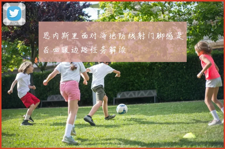 恩内斯里面对海地防线射门脚感是否回暖边路任务解读