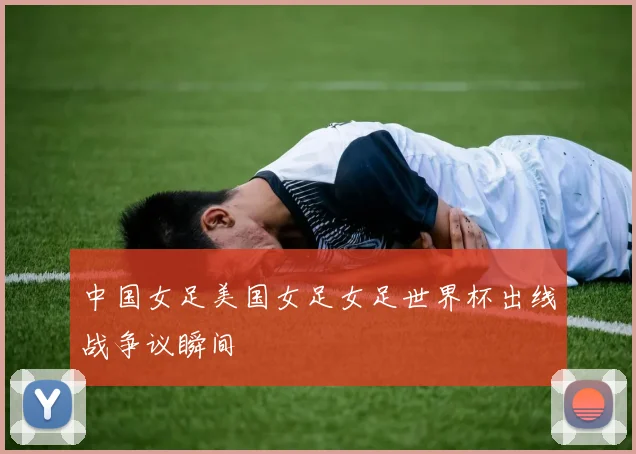 中国女足美国女足女足世界杯出线战争议瞬间
