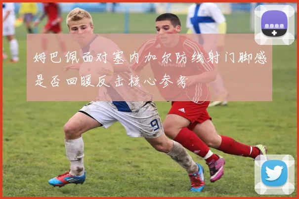 姆巴佩面对塞内加尔防线射门脚感是否回暖反击核心参考