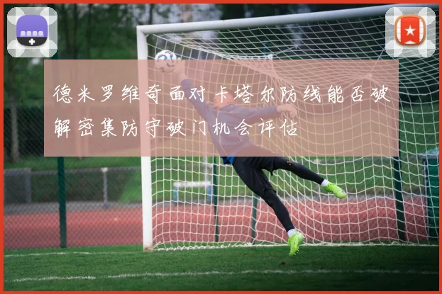德米罗维奇面对卡塔尔防线能否破解密集防守破门机会评估