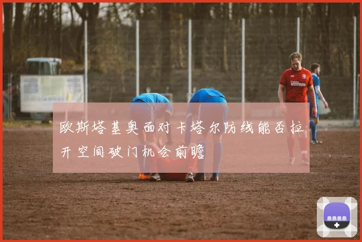 欧斯塔基奥面对卡塔尔防线能否拉开空间破门机会前瞻