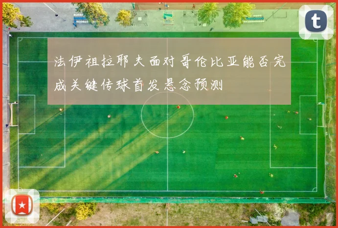 法伊祖拉耶夫面对哥伦比亚能否完成关键传球首发悬念预测