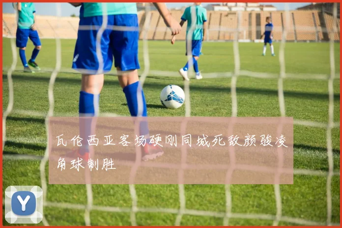 瓦伦西亚客场硬刚同城死敌颜骏凌角球制胜