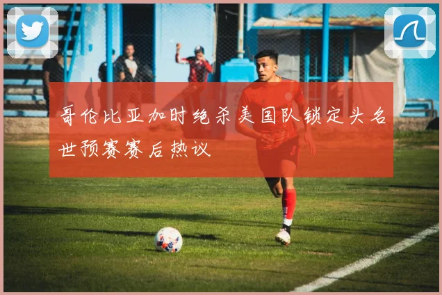 哥伦比亚加时绝杀美国队锁定头名世预赛赛后热议