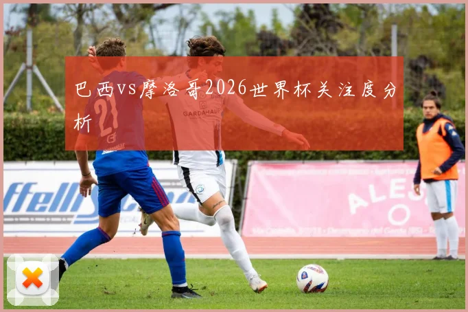 巴西vs摩洛哥2026世界杯关注度分析