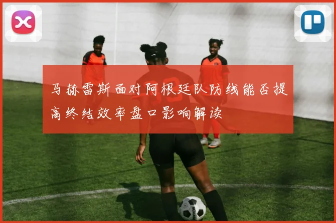 马赫雷斯面对阿根廷队防线能否提高终结效率盘口影响解读