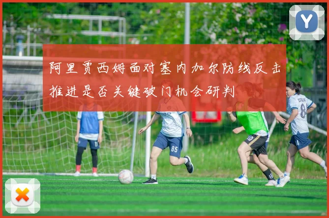 阿里贾西姆面对塞内加尔防线反击推进是否关键破门机会研判